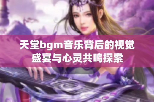天堂bgm音乐背后的视觉盛宴与心灵共鸣探索
