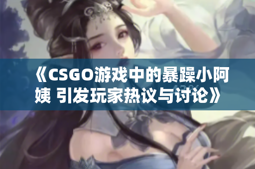 《CSGO游戏中的暴躁小阿姨 引发玩家热议与讨论》