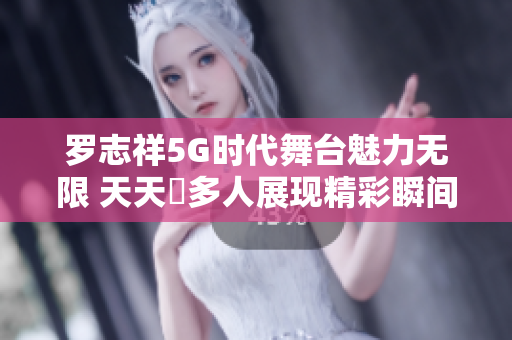 罗志祥5G时代舞台魅力无限 天天奭多人展现精彩瞬间