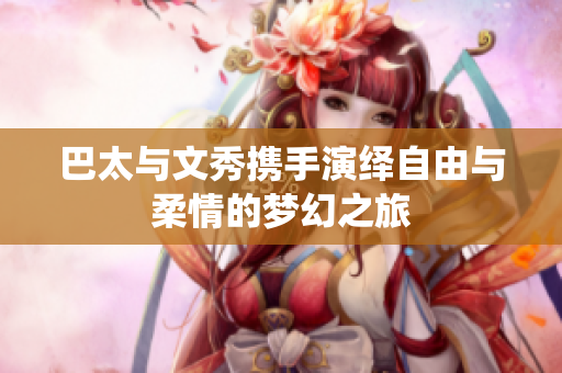 巴太与文秀携手演绎自由与柔情的梦幻之旅