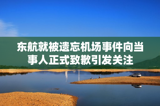 东航就被遗忘机场事件向当事人正式致歉引发关注