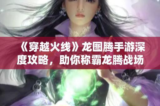《穿越火线》龙图腾手游深度攻略，助你称霸龙腾战场！