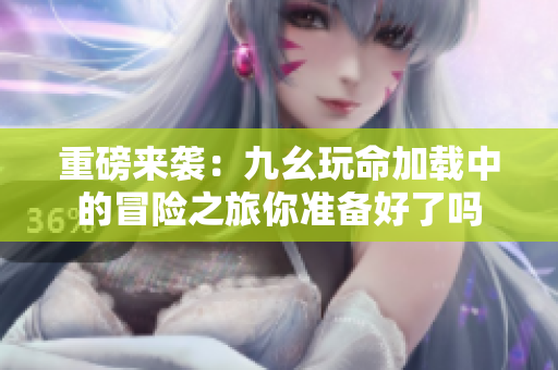 重磅来袭：九幺玩命加载中的冒险之旅你准备好了吗
