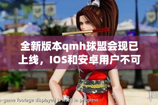 全新版本qmh球盟会现已上线，IOS和安卓用户不可错过的更新信息