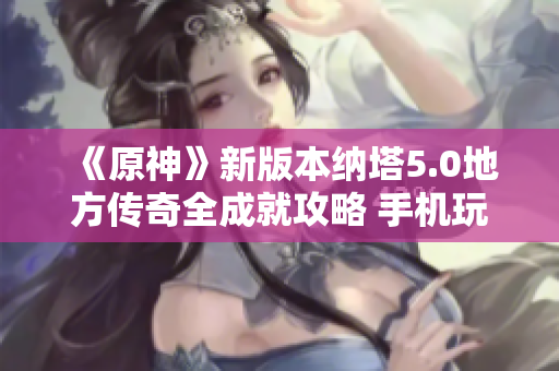 《原神》新版本纳塔5.0地方传奇全成就攻略 手机玩家必看指南