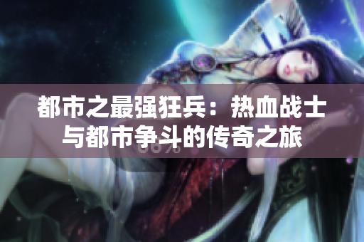 都市之最强狂兵：热血战士与都市争斗的传奇之旅
