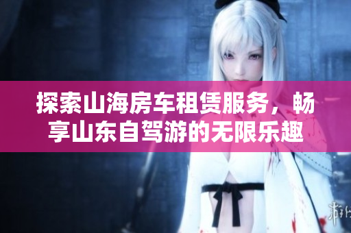 探索山海房车租赁服务，畅享山东自驾游的无限乐趣