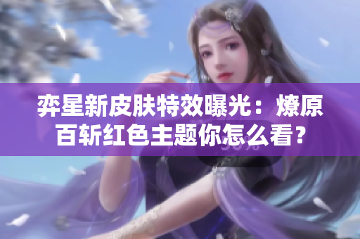 弈星新皮肤特效曝光：燎原百斩红色主题你怎么看？