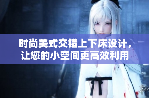 时尚美式交错上下床设计，让您的小空间更高效利用