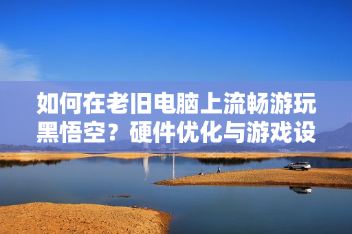 如何在老旧电脑上流畅游玩黑悟空？硬件优化与游戏设置全攻略