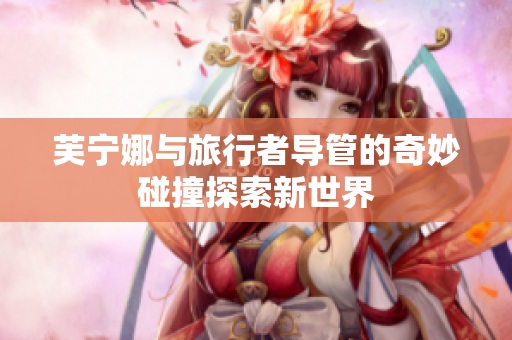 芙宁娜与旅行者导管的奇妙碰撞探索新世界