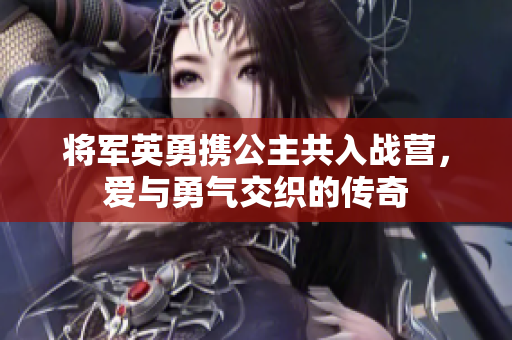 将军英勇携公主共入战营，爱与勇气交织的传奇
