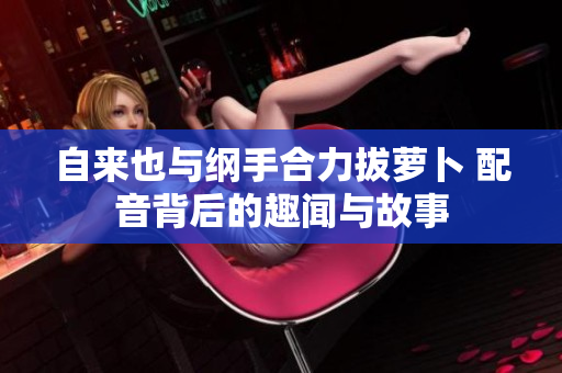自来也与纲手合力拔萝卜 配音背后的趣闻与故事