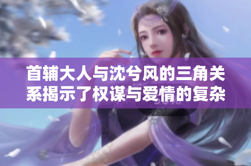 首辅大人与沈兮风的三角关系揭示了权谋与爱情的复杂纠葛
