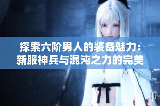 探索六阶男人的装备魅力：新服神兵与混沌之力的完美结合