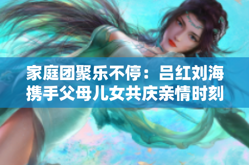 家庭团聚乐不停：吕红刘海携手父母儿女共庆亲情时刻
