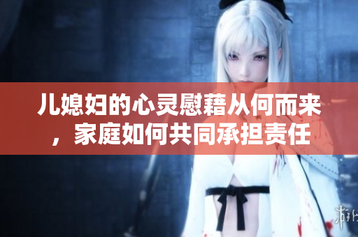 儿媳妇的心灵慰藉从何而来，家庭如何共同承担责任