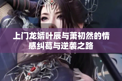 上门龙婿叶辰与萧初然的情感纠葛与逆袭之路