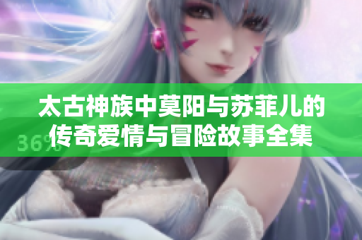 太古神族中莫阳与苏菲儿的传奇爱情与冒险故事全集