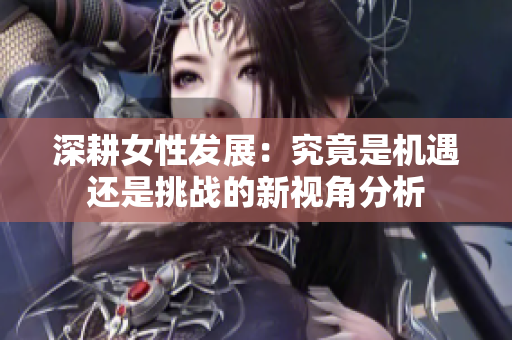 深耕女性发展：究竟是机遇还是挑战的新视角分析