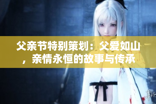 父亲节特别策划：父爱如山，亲情永恒的故事与传承