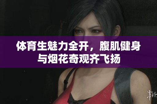 体育生魅力全开，腹肌健身与烟花奇观齐飞扬