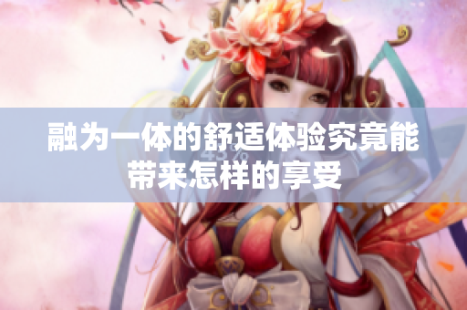 融为一体的舒适体验究竟能带来怎样的享受
