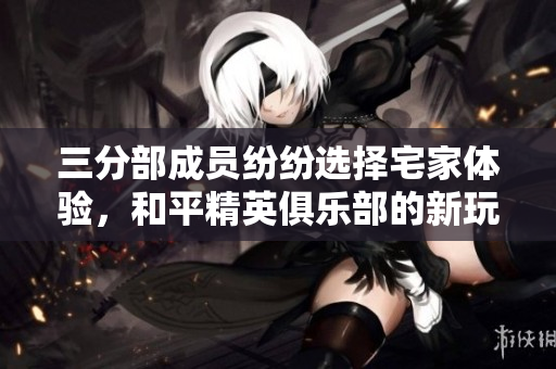 三分部成员纷纷选择宅家体验，和平精英俱乐部的新玩法揭秘