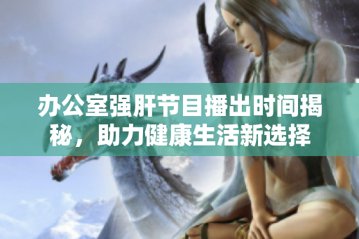 办公室强肝节目播出时间揭秘，助力健康生活新选择