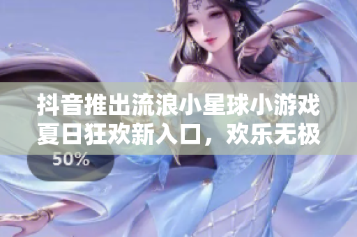 抖音推出流浪小星球小游戏夏日狂欢新入口，欢乐无极限！