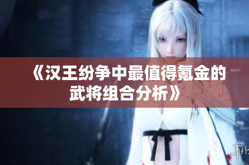 《汉王纷争中最值得氪金的武将组合分析》