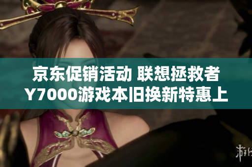 京东促销活动 联想拯救者Y7000游戏本旧换新特惠上线