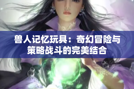 兽人记忆玩具：奇幻冒险与策略战斗的完美结合