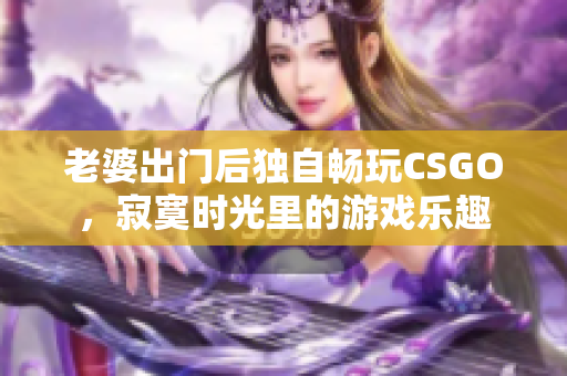 老婆出门后独自畅玩CSGO，寂寞时光里的游戏乐趣