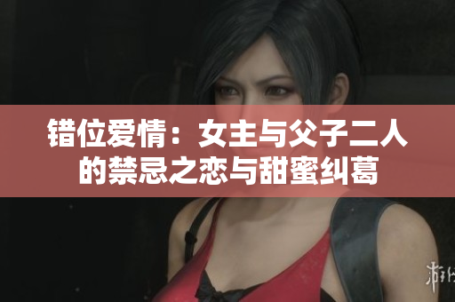 错位爱情：女主与父子二人的禁忌之恋与甜蜜纠葛