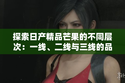 探索日产精品芒果的不同层次：一线、二线与三线的品味之旅