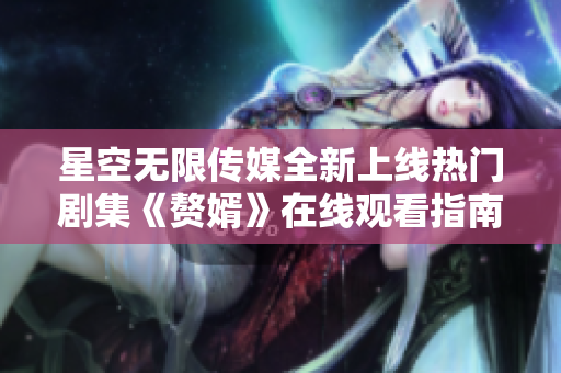 星空无限传媒全新上线热门剧集《赘婿》在线观看指南