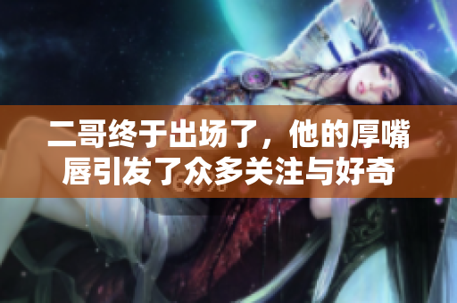 二哥终于出场了，他的厚嘴唇引发了众多关注与好奇
