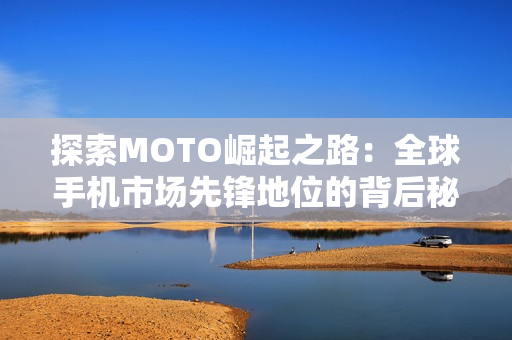 探索MOTO崛起之路：全球手机市场先锋地位的背后秘诀