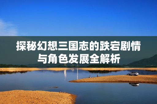 探秘幻想三国志的跌宕剧情与角色发展全解析
