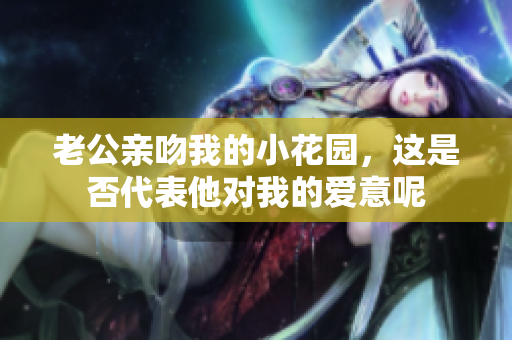 老公亲吻我的小花园，这是否代表他对我的爱意呢