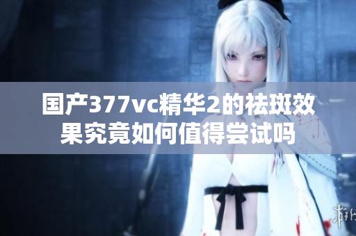 国产377vc精华2的祛斑效果究竟如何值得尝试吗
