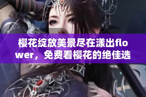 樱花绽放美景尽在漾出flower，免费看樱花的绝佳选择