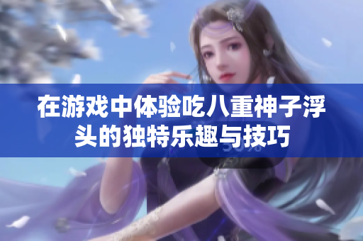 在游戏中体验吃八重神子浮头的独特乐趣与技巧