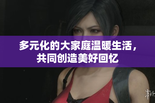 多元化的大家庭温暖生活，共同创造美好回忆