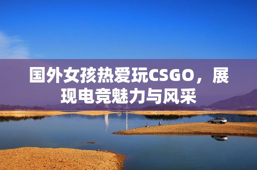 国外女孩热爱玩CSGO，展现电竞魅力与风采