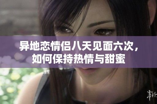 异地恋情侣八天见面六次，如何保持热情与甜蜜