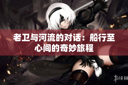 老卫与河流的对话：船行至心间的奇妙旅程