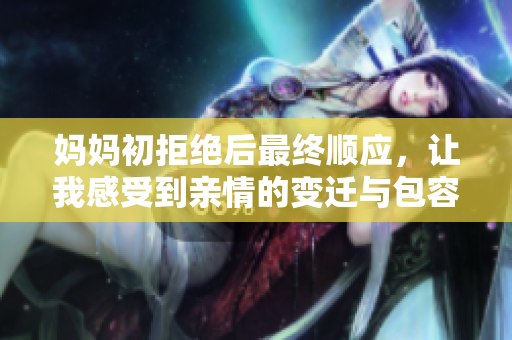 妈妈初拒绝后最终顺应，让我感受到亲情的变迁与包容