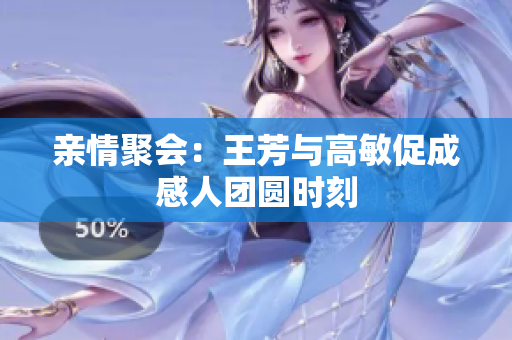 亲情聚会：王芳与高敏促成感人团圆时刻